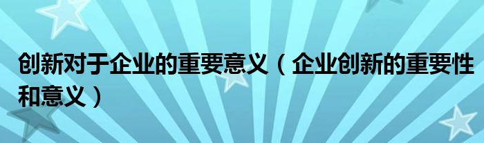 创新对于企业的重要意义（企业创新的重要性和意义）