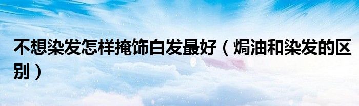 不想染发怎样掩饰白发最好（焗油和染发的区别）