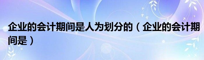 企业的会计期间是人为划分的（企业的会计期间是）