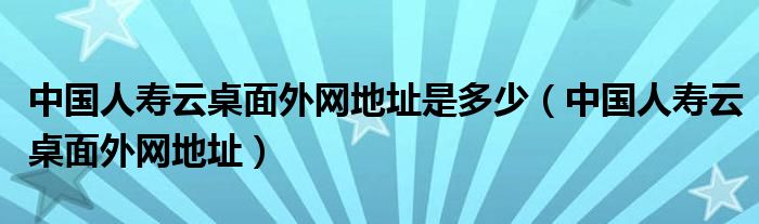 中国人寿云桌面外网地址是多少（中国人寿云桌面外网地址）