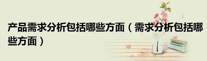 产品需求分析包括哪些方面（需求分析包括哪些方面）