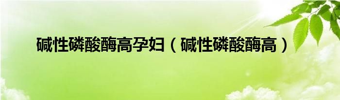 碱性磷酸酶高孕妇（碱性磷酸酶高）