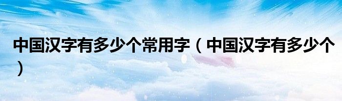 中国汉字有多少个常用字（中国汉字有多少个）