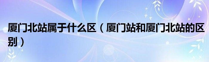 厦门北站属于什么区（厦门站和厦门北站的区别）