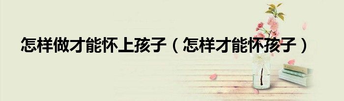 怎样做才能怀上孩子（怎样才能怀孩子）