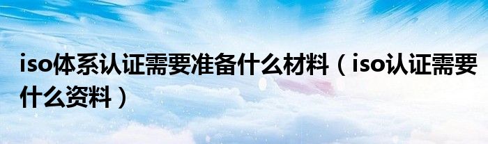 iso体系认证需要准备什么材料（iso认证需要什么资料）