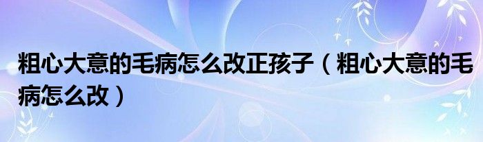 粗心大意的毛病怎么改正孩子（粗心大意的毛病怎么改）