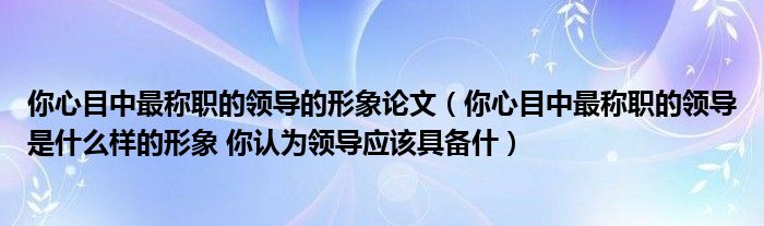 你心目中最称职的领导的形象论文（你心目中最称职的领导是什么样的形象 你认为领导应该具备什）