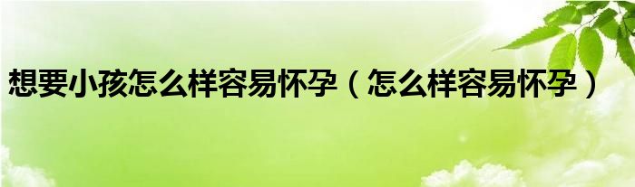 想要小孩怎么样容易怀孕（怎么样容易怀孕）