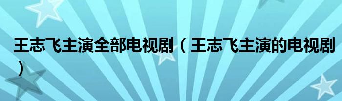 王志飞主演全部电视剧（王志飞主演的电视剧）