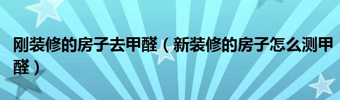 刚装修的房子去甲醛（新装修的房子怎么测甲醛）