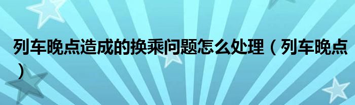 列车晚点造成的换乘问题怎么处理（列车晚点）