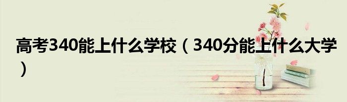 高考340能上什么学校（340分能上什么大学）