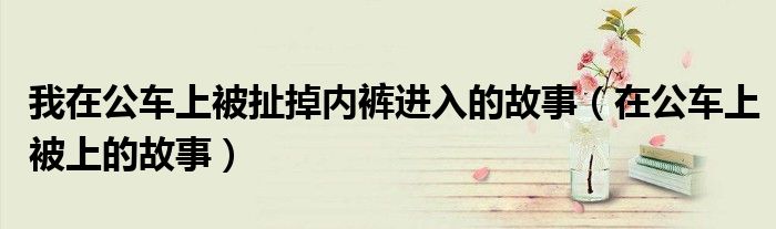 我在公车上被扯掉内裤进入的故事（在公车上被上的故事）