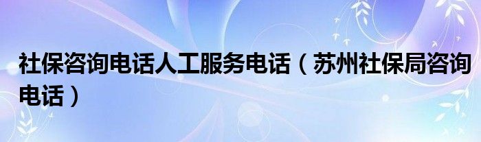 社保咨询电话人工服务电话（苏州社保局咨询电话）