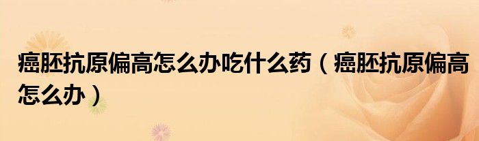 癌胚抗原偏高怎么办吃什么药（癌胚抗原偏高怎么办）