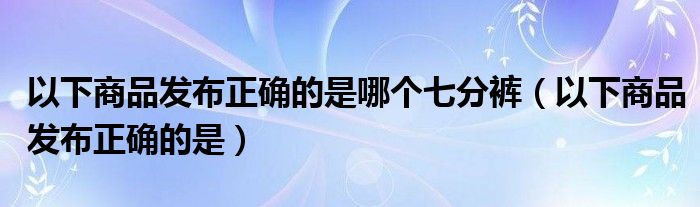 以下商品发布正确的是哪个七分裤（以下商品发布正确的是）