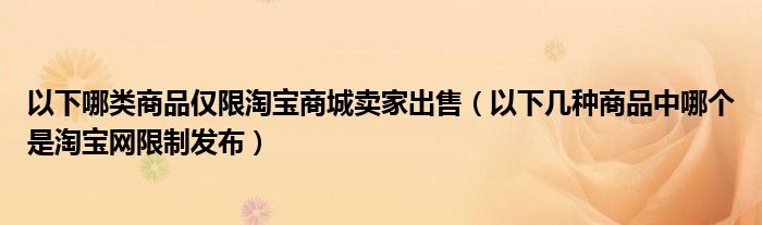 以下哪类商品仅限淘宝商城卖家出售（以下几种商品中哪个是淘宝网限制发布）