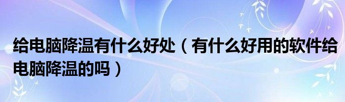给电脑降温有什么好处（有什么好用的软件给电脑降温的吗）