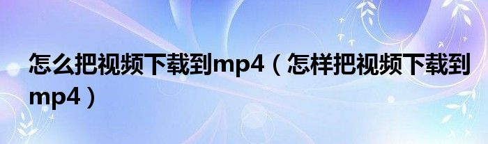 怎么把视频下载到mp4（怎样把视频下载到mp4）