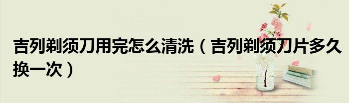 吉列剃须刀用完怎么清洗（吉列剃须刀片多久换一次）