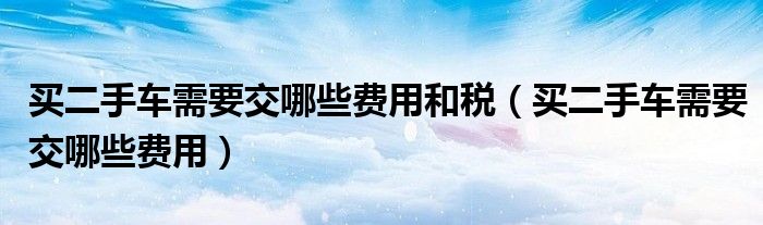 买二手车需要交哪些费用和税（买二手车需要交哪些费用）