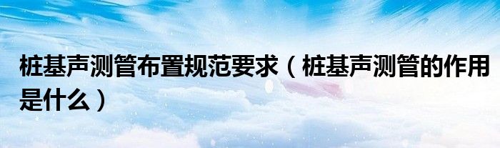 桩基声测管布置规范要求（桩基声测管的作用是什么）