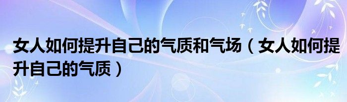 女人如何提升自己的气质和气场（女人如何提升自己的气质）