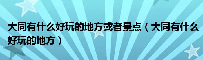 大同有什么好玩的地方或者景点（大同有什么好玩的地方）