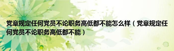 党章规定任何党员不论职务高低都不能怎么样（党章规定任何党员不论职务高低都不能）