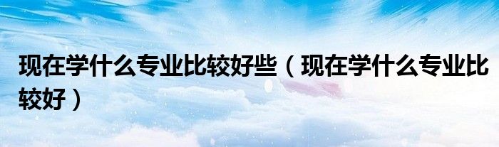 现在学什么专业比较好些（现在学什么专业比较好）