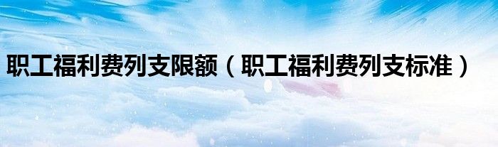 职工福利费列支限额（职工福利费列支标准）