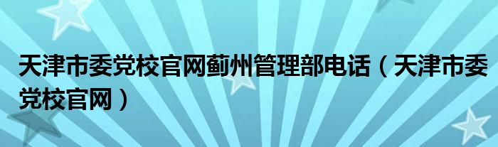 天津市委党校官网蓟州管理部电话（天津市委党校官网）