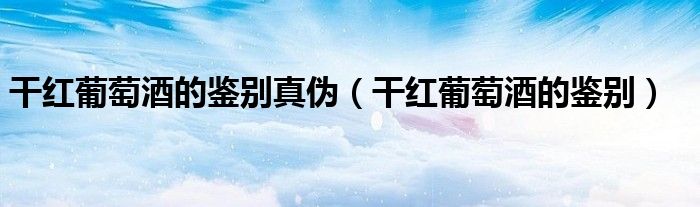干红葡萄酒的鉴别真伪（干红葡萄酒的鉴别）