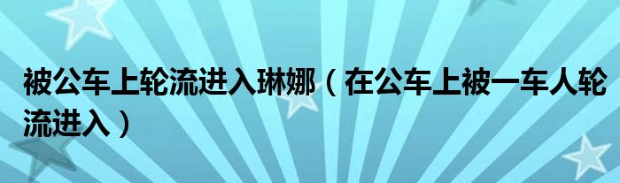 被公车上轮流进入琳娜（在公车上被一车人轮流进入）