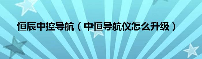 恒辰中控导航（中恒导航仪怎么升级）