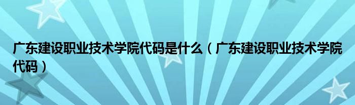 广东建设职业技术学院代码是什么（广东建设职业技术学院代码）