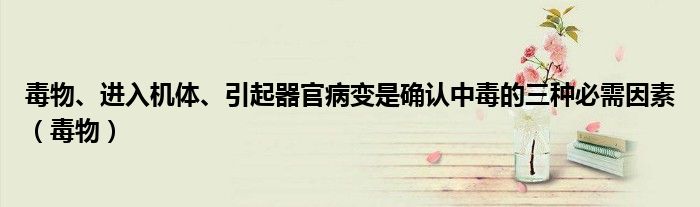 毒物、进入机体、引起器官病变是确认中毒的三种必需因素（毒物）