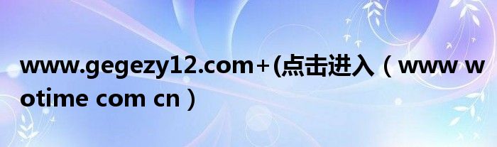 www.gegezy12.com+(点击进入（www wotime com cn）