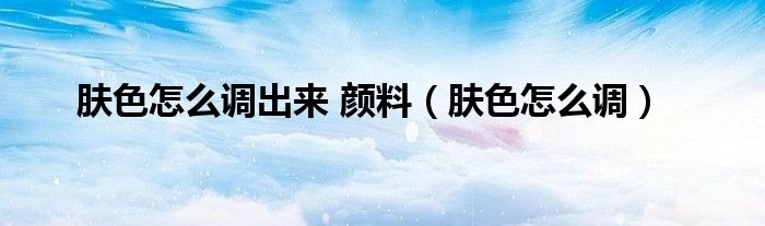 肤色怎么调出来 颜料（肤色怎么调）