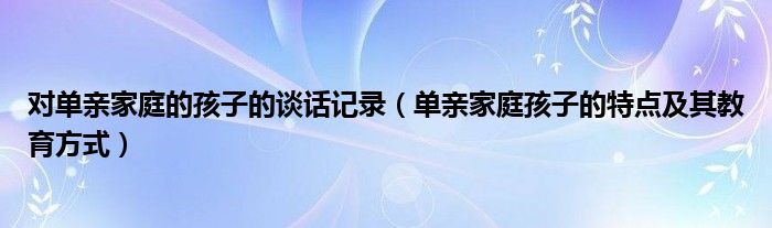 对单亲家庭的孩子的谈话记录（单亲家庭孩子的特点及其教育方式）