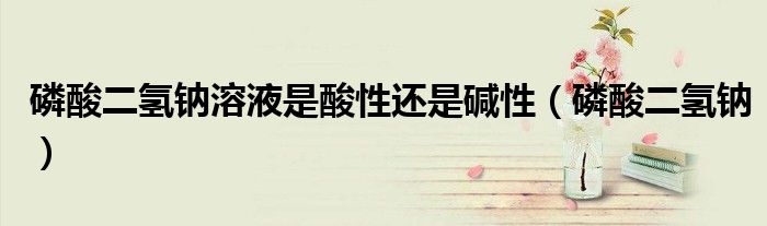 磷酸二氢钠溶液是酸性还是碱性（磷酸二氢钠）