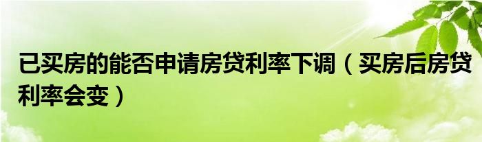 已买房的能否申请房贷利率下调（买房后房贷利率会变）