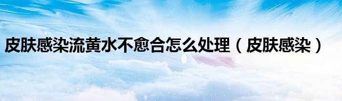 皮肤感染流黄水不愈合怎么处理（皮肤感染）