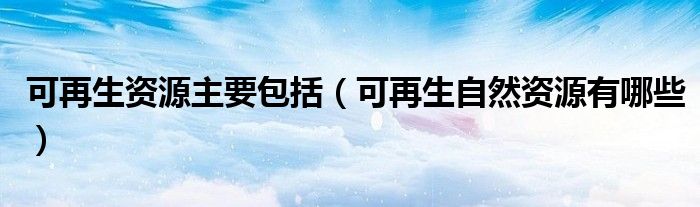 可再生资源主要包括（可再生自然资源有哪些）