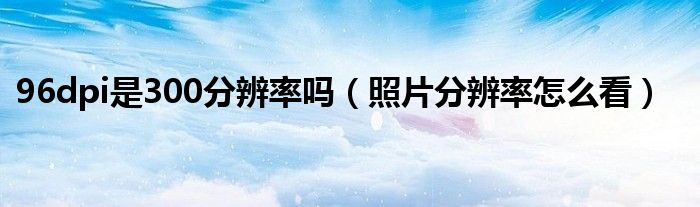 96dpi是300分辨率吗（照片分辨率怎么看）
