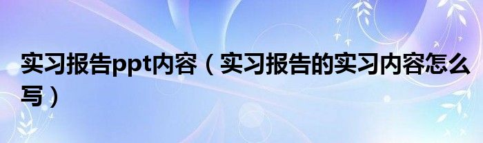 实习报告ppt内容（实习报告的实习内容怎么写）