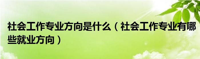 社会工作专业方向是什么（社会工作专业有哪些就业方向）