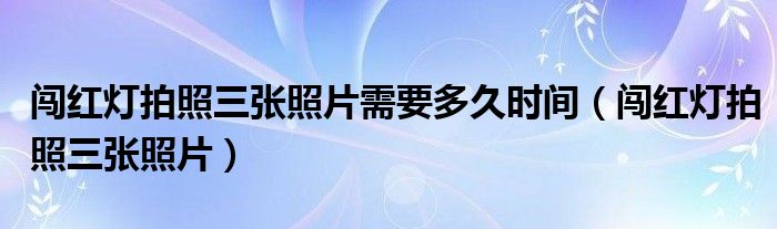 闯红灯拍照三张照片需要多久时间（闯红灯拍照三张照片）