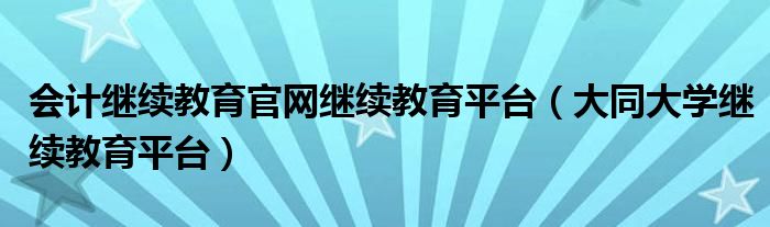 会计继续教育官网继续教育平台（大同大学继续教育平台）